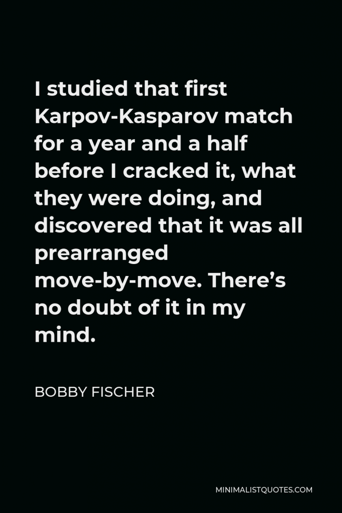 Bobby Fischer Quote - I studied that first Karpov-Kasparov match for a year and a half before I cracked it, what they were doing, and discovered that it was all prearranged move-by-move. There’s no doubt of it in my mind.