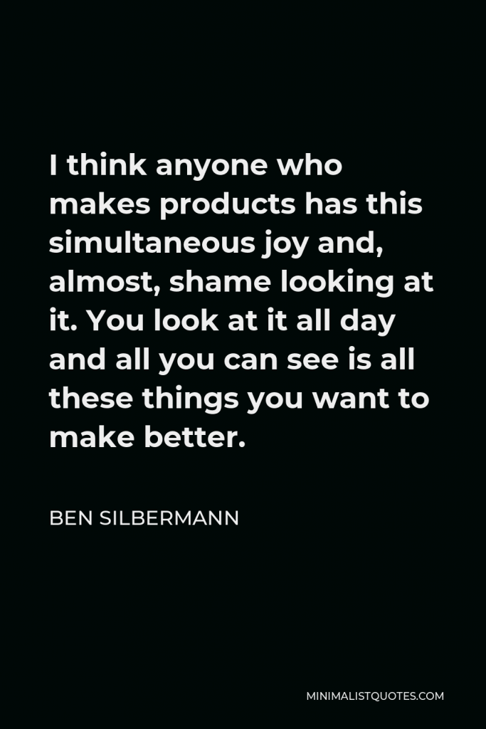 Ben Silbermann Quote - I think anyone who makes products has this simultaneous joy and, almost, shame looking at it. You look at it all day and all you can see is all these things you want to make better.