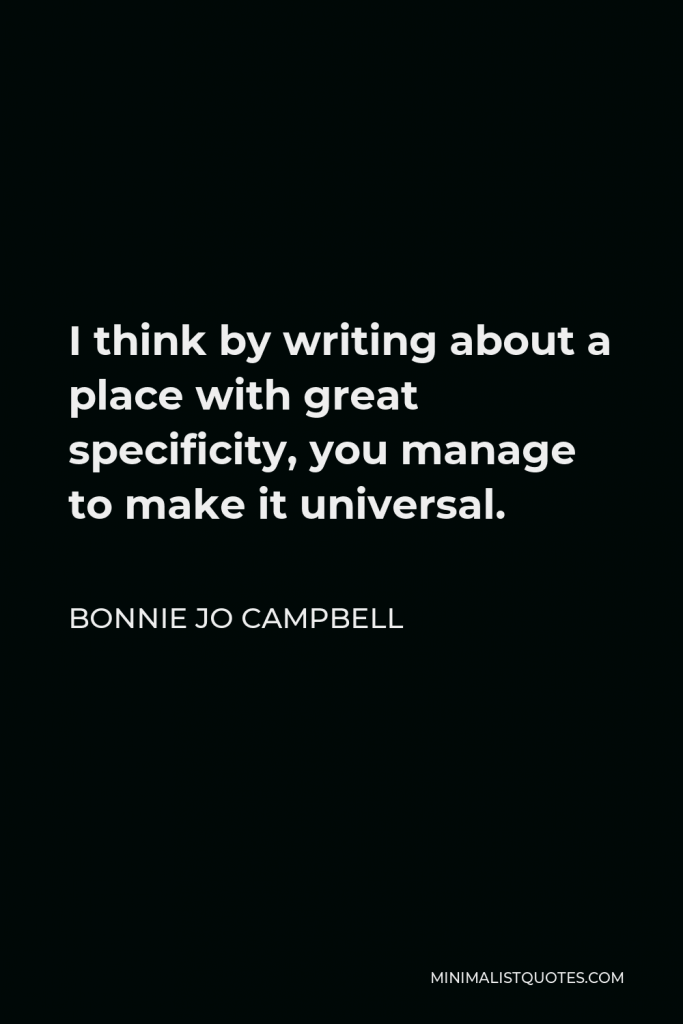 Bonnie Jo Campbell Quote - I think by writing about a place with great specificity, you manage to make it universal.