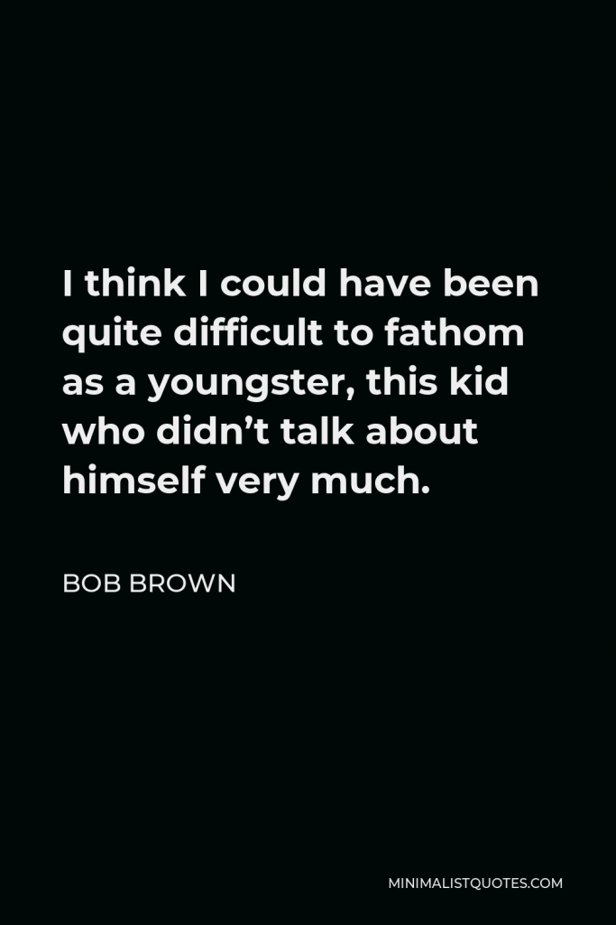 Bob Brown Quote - I think I could have been quite difficult to fathom as a youngster, this kid who didn’t talk about himself very much.