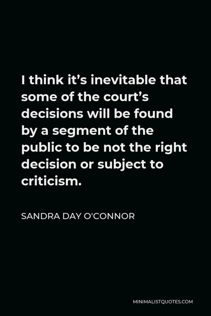 Sandra Day O'Connor Quote - I think it’s inevitable that some of the court’s decisions will be found by a segment of the public to be not the right decision or subject to criticism.
