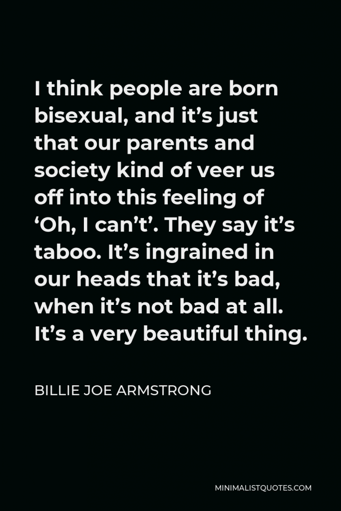 Billie Joe Armstrong Quote - I think people are born bisexual, and it’s just that our parents and society kind of veer us off into this feeling of ‘Oh, I can’t’. They say it’s taboo. It’s ingrained in our heads that it’s bad, when it’s not bad at all. It’s a very beautiful thing.