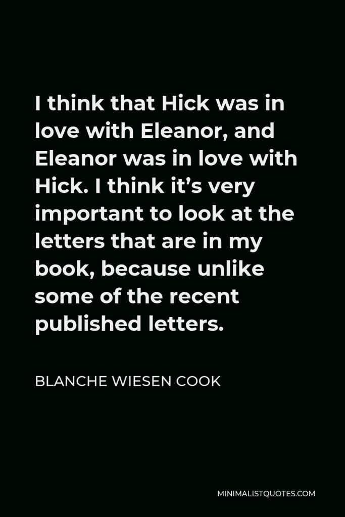 Blanche Wiesen Cook Quote - I think that Hick was in love with Eleanor, and Eleanor was in love with Hick. I think it’s very important to look at the letters that are in my book, because unlike some of the recent published letters.