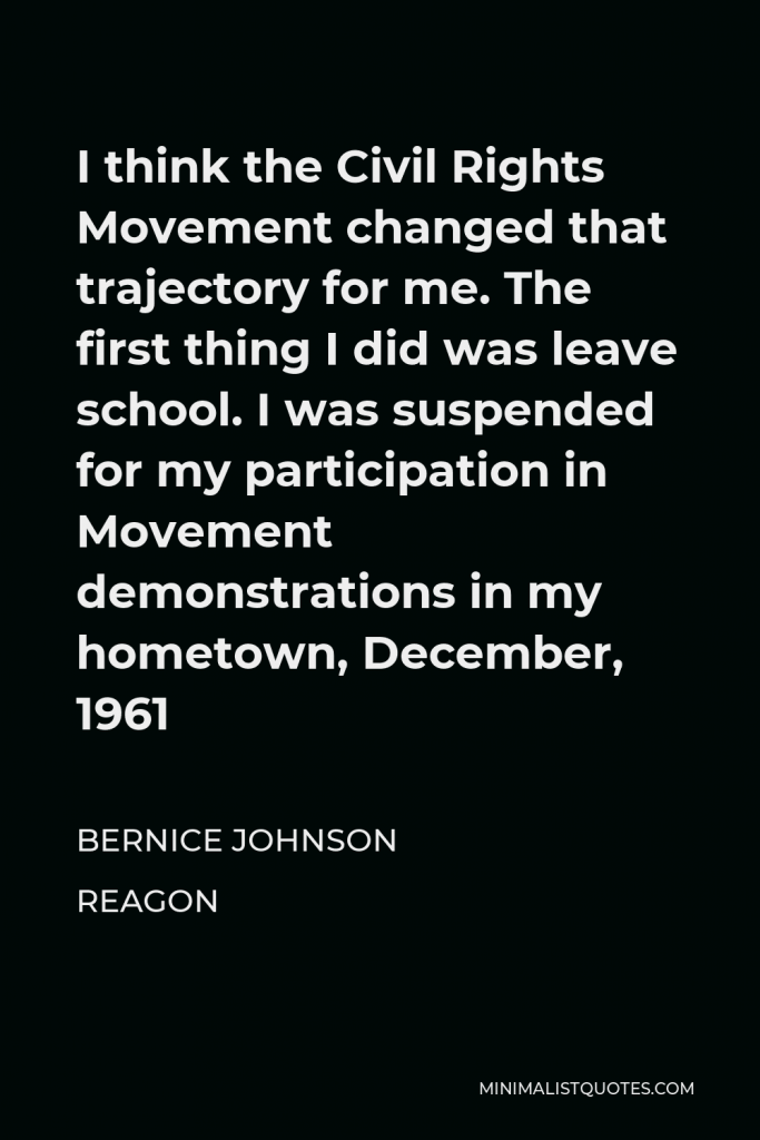 Bernice Johnson Reagon Quote - I think the Civil Rights Movement changed that trajectory for me. The first thing I did was leave school. I was suspended for my participation in Movement demonstrations in my hometown, December, 1961