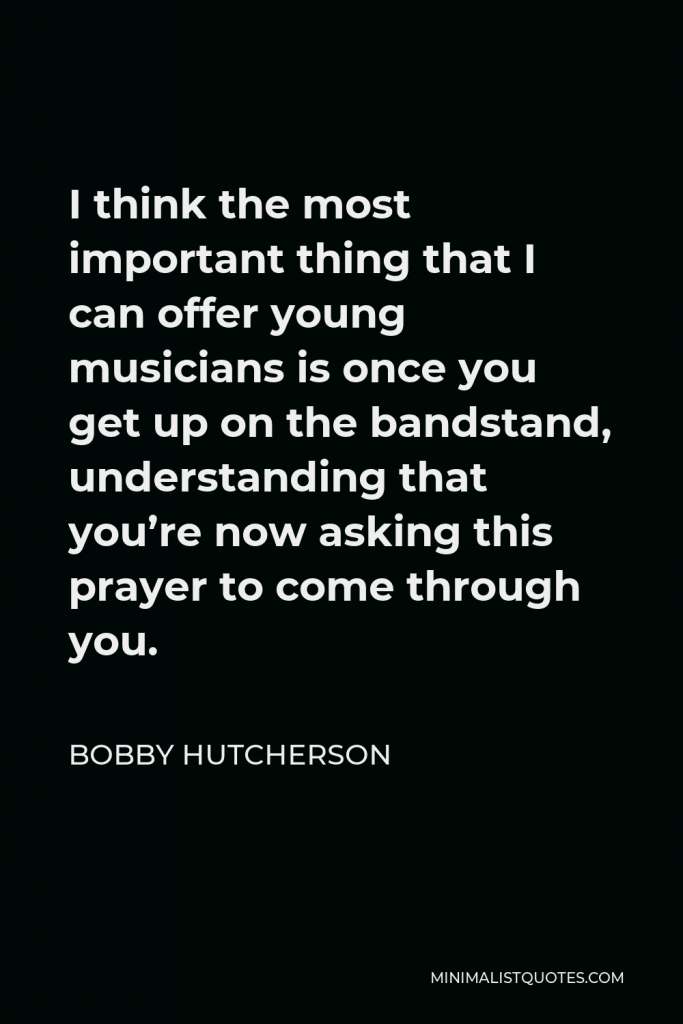 Bobby Hutcherson Quote - I think the most important thing that I can offer young musicians is once you get up on the bandstand, understanding that you’re now asking this prayer to come through you.