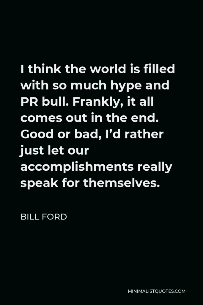 Bill Ford Quote - I think the world is filled with so much hype and PR bull. Frankly, it all comes out in the end. Good or bad, I’d rather just let our accomplishments really speak for themselves.