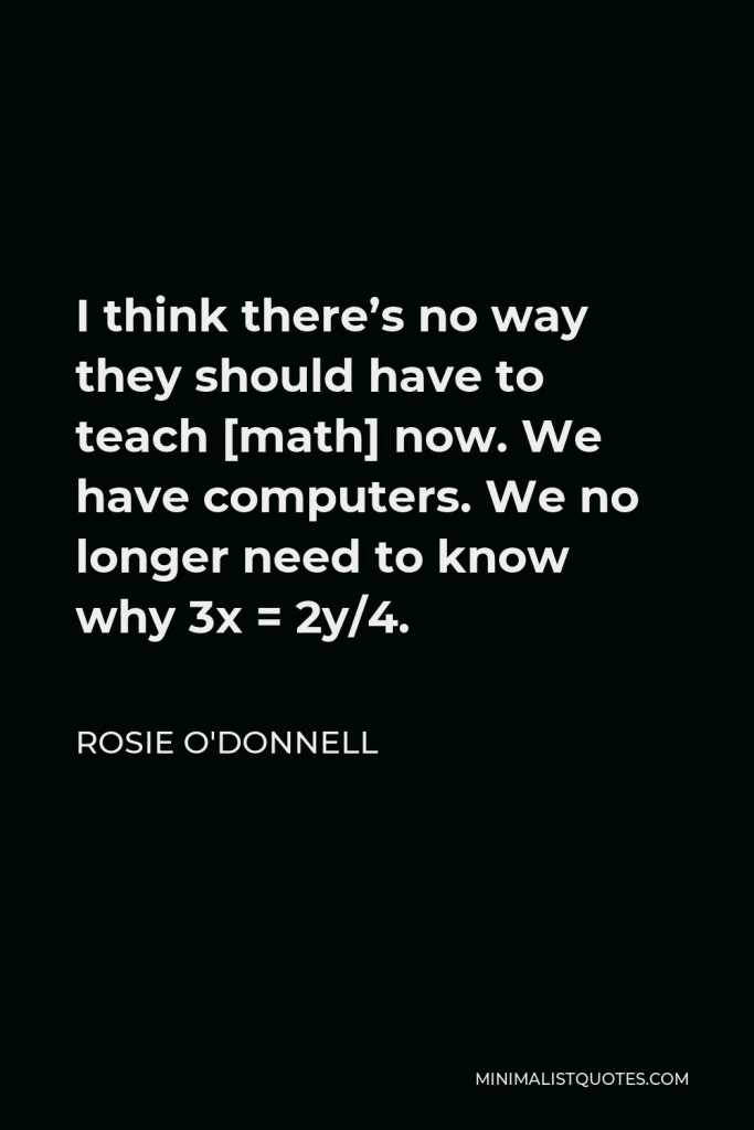 Rosie O'Donnell Quote - I think there’s no way they should have to teach [math] now. We have computers. We no longer need to know why 3x = 2y/4.