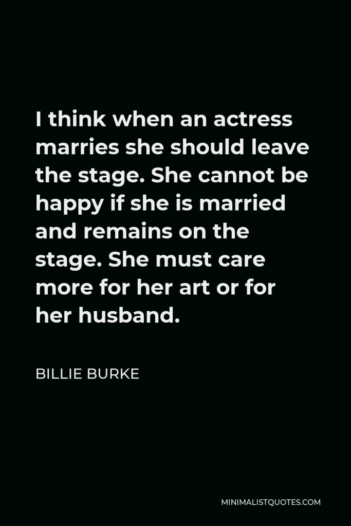 Billie Burke Quote - I think when an actress marries she should leave the stage. She cannot be happy if she is married and remains on the stage. She must care more for her art or for her husband.