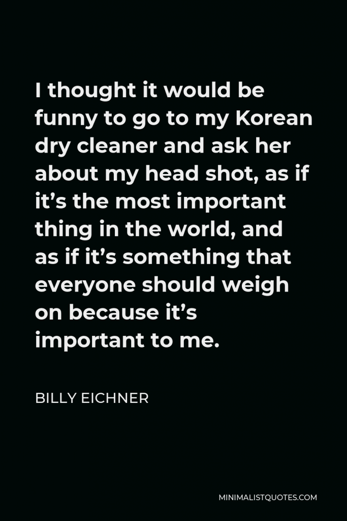 Billy Eichner Quote - I thought it would be funny to go to my Korean dry cleaner and ask her about my head shot, as if it’s the most important thing in the world, and as if it’s something that everyone should weigh on because it’s important to me.