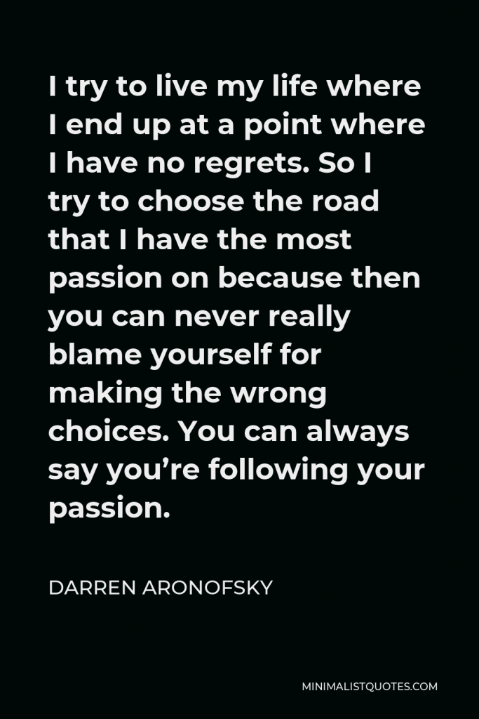 Darren Aronofsky Quote - I try to live my life where I end up at a point where I have no regrets. So I try to choose the road that I have the most passion on because then you can never really blame yourself for making the wrong choices. You can always say you’re following your passion.