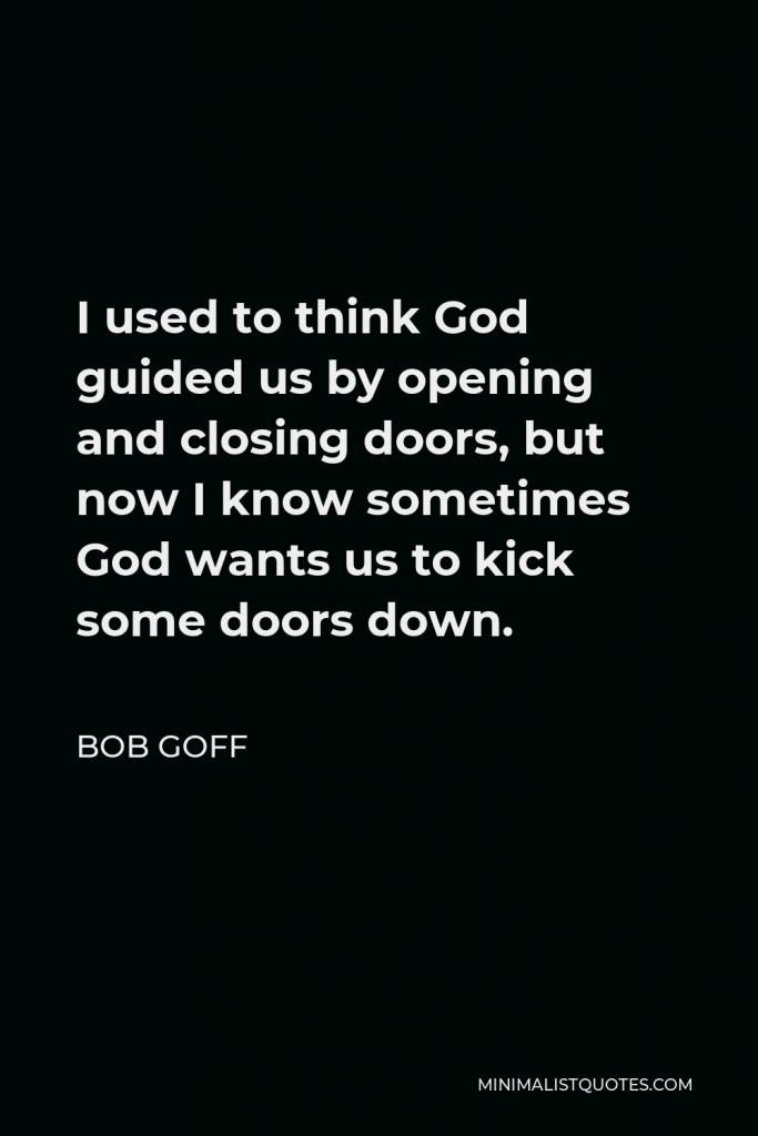 Bob Goff Quote - I used to think God guided us by opening and closing doors, but now I know sometimes God wants us to kick some doors down.