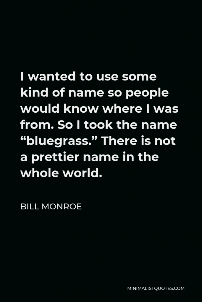 Bill Monroe Quote - I wanted to use some kind of name so people would know where I was from. So I took the name “bluegrass.” There is not a prettier name in the whole world.
