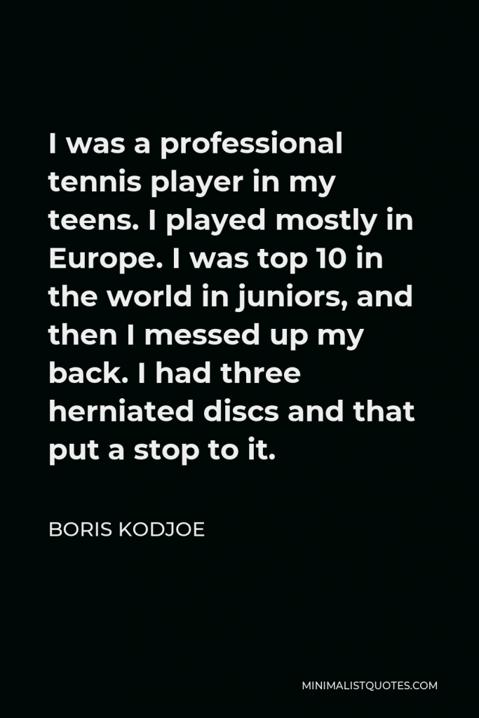 Boris Kodjoe Quote - I was a professional tennis player in my teens. I played mostly in Europe. I was top 10 in the world in juniors, and then I messed up my back. I had three herniated discs and that put a stop to it.