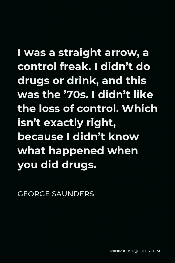 George Saunders Quote - I was a straight arrow, a control freak. I didn’t do drugs or drink, and this was the ’70s. I didn’t like the loss of control. Which isn’t exactly right, because I didn’t know what happened when you did drugs.