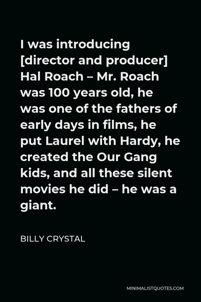 Billy Crystal Quote - I was introducing [director and producer] Hal Roach – Mr. Roach was 100 years old, he was one of the fathers of early days in films, he put Laurel with Hardy, he created the Our Gang kids, and all these silent movies he did – he was a giant.