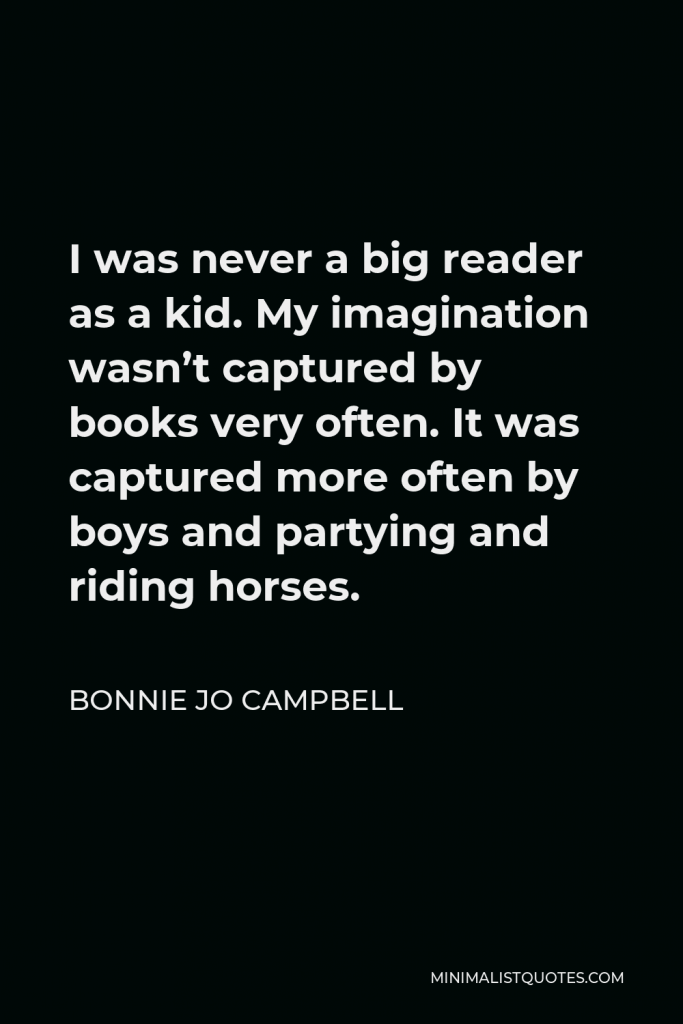 Bonnie Jo Campbell Quote - I was never a big reader as a kid. My imagination wasn’t captured by books very often. It was captured more often by boys and partying and riding horses.