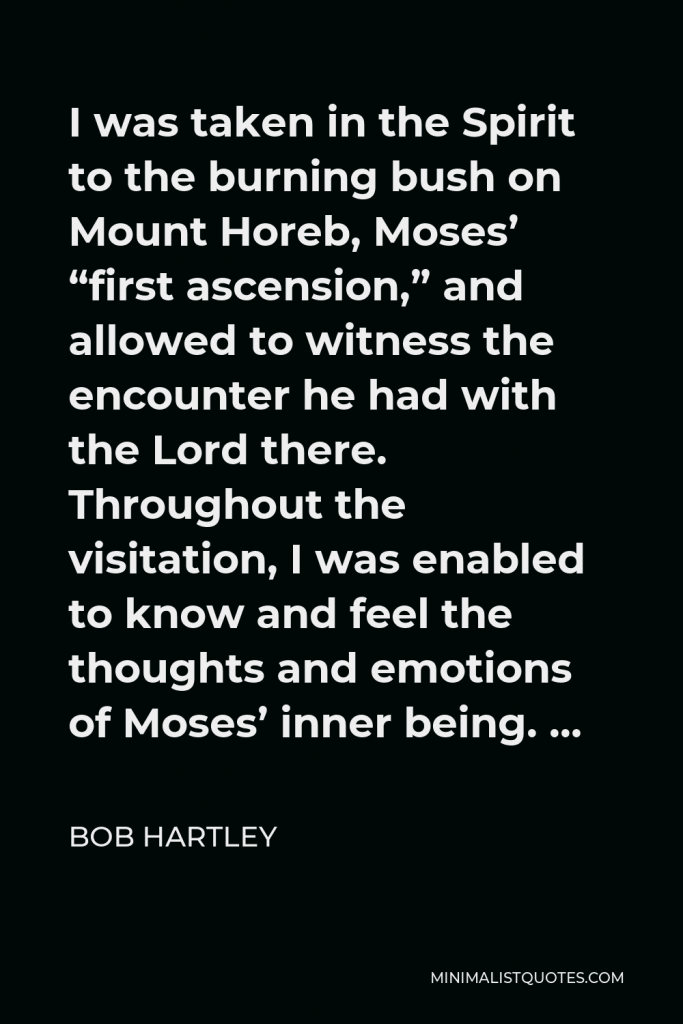 Bob Hartley Quote - I was taken in the Spirit to the burning bush on Mount Horeb, Moses’ “first ascension,” and allowed to witness the encounter he had with the Lord there. Throughout the visitation, I was enabled to know and feel the thoughts and emotions of Moses’ inner being. …