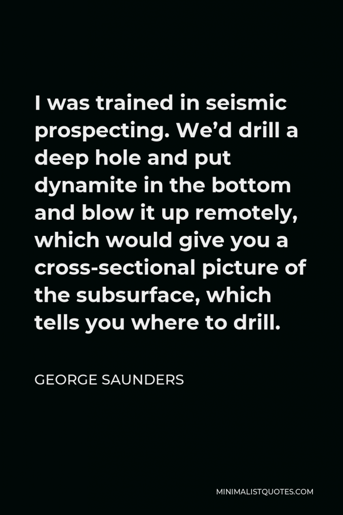 George Saunders Quote - I was trained in seismic prospecting. We’d drill a deep hole and put dynamite in the bottom and blow it up remotely, which would give you a cross-sectional picture of the subsurface, which tells you where to drill.
