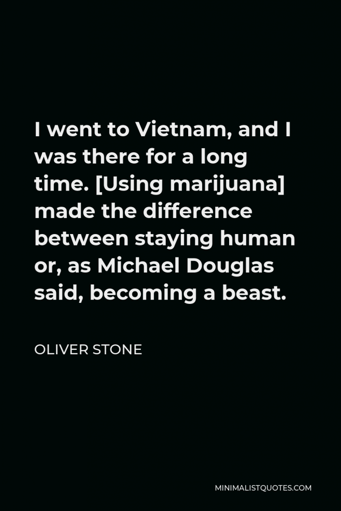Oliver Stone Quote - I went to Vietnam, and I was there for a long time. [Using marijuana] made the difference between staying human or, as Michael Douglas said, becoming a beast.