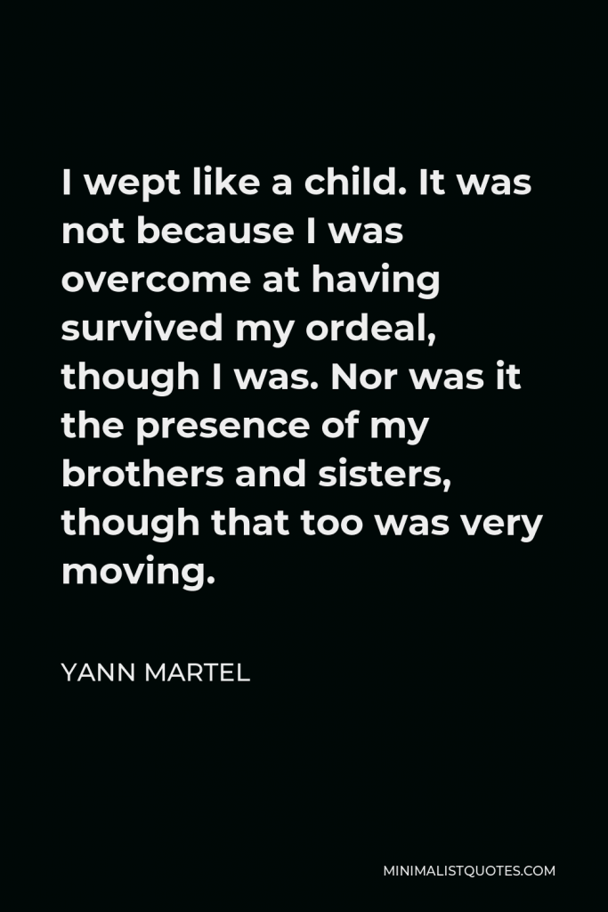 Yann Martel Quote - I wept like a child. It was not because I was overcome at having survived my ordeal, though I was. Nor was it the presence of my brothers and sisters, though that too was very moving.