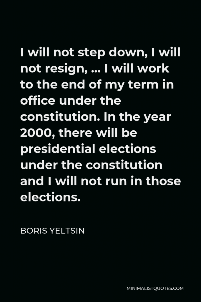 Boris Yeltsin Quote - I will not step down, I will not resign, … I will work to the end of my term in office under the constitution. In the year 2000, there will be presidential elections under the constitution and I will not run in those elections.