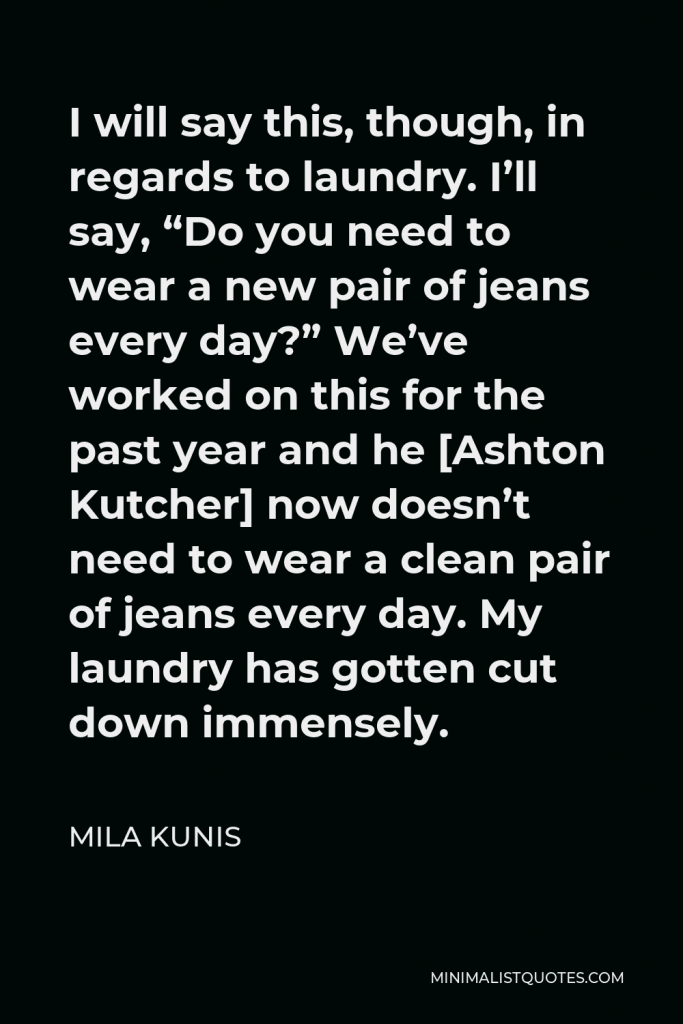 Mila Kunis Quote - I will say this, though, in regards to laundry. I’ll say, “Do you need to wear a new pair of jeans every day?” We’ve worked on this for the past year and he [Ashton Kutcher] now doesn’t need to wear a clean pair of jeans every day. My laundry has gotten cut down immensely.