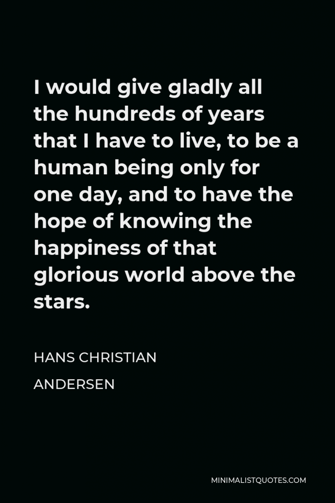 Hans Christian Andersen Quote - I would give gladly all the hundreds of years that I have to live, to be a human being only for one day, and to have the hope of knowing the happiness of that glorious world above the stars.