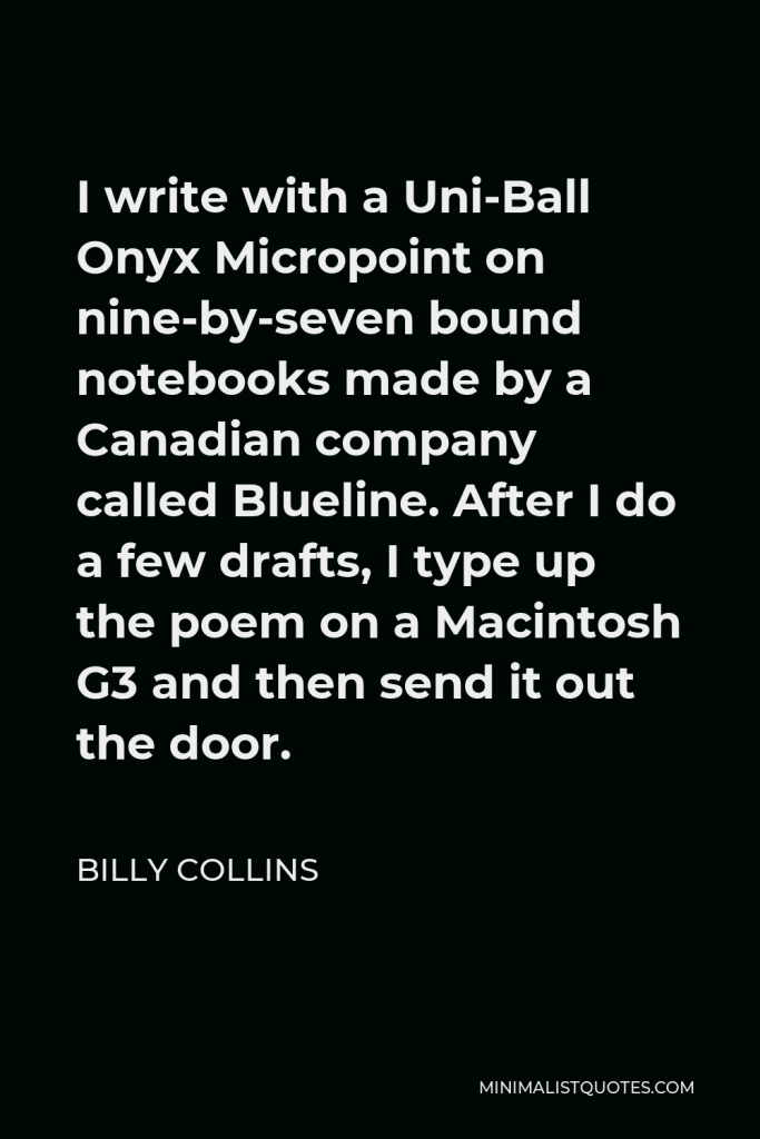 Billy Collins Quote - I write with a Uni-Ball Onyx Micropoint on nine-by-seven bound notebooks made by a Canadian company called Blueline. After I do a few drafts, I type up the poem on a Macintosh G3 and then send it out the door.