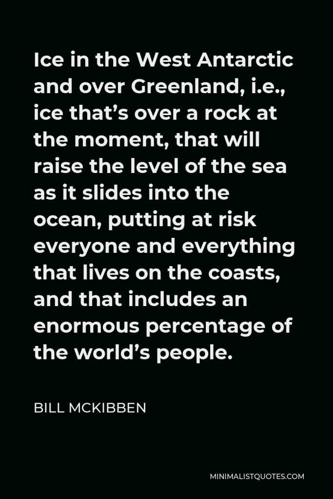 Bill McKibben Quote - Ice in the West Antarctic and over Greenland, i.e., ice that’s over a rock at the moment, that will raise the level of the sea as it slides into the ocean, putting at risk everyone and everything that lives on the coasts, and that includes an enormous percentage of the world’s people.
