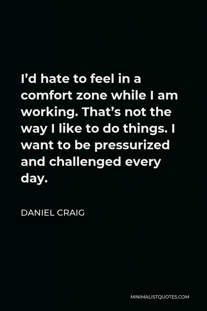 Daniel Craig Quote - I’d hate to feel in a comfort zone while I am working. That’s not the way I like to do things. I want to be pressurized and challenged every day.