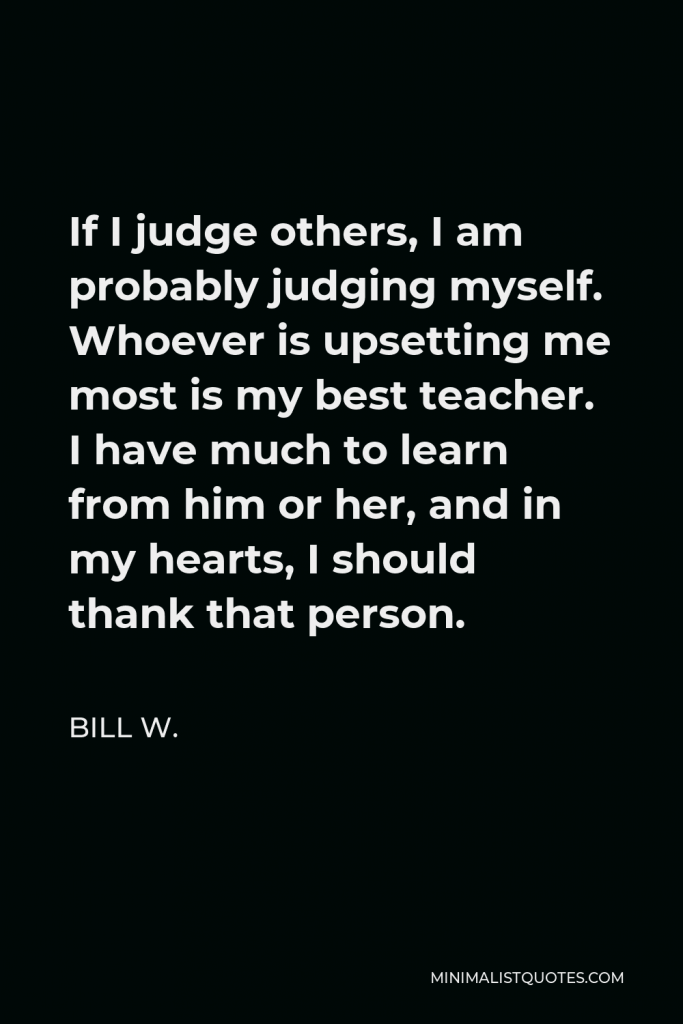 Bill W. Quote - If I judge others, I am probably judging myself. Whoever is upsetting me most is my best teacher. I have much to learn from him or her, and in my hearts, I should thank that person.