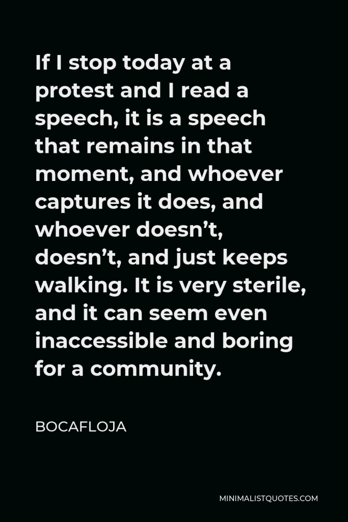 Bocafloja Quote - If I stop today at a protest and I read a speech, it is a speech that remains in that moment, and whoever captures it does, and whoever doesn’t, doesn’t, and just keeps walking. It is very sterile, and it can seem even inaccessible and boring for a community.