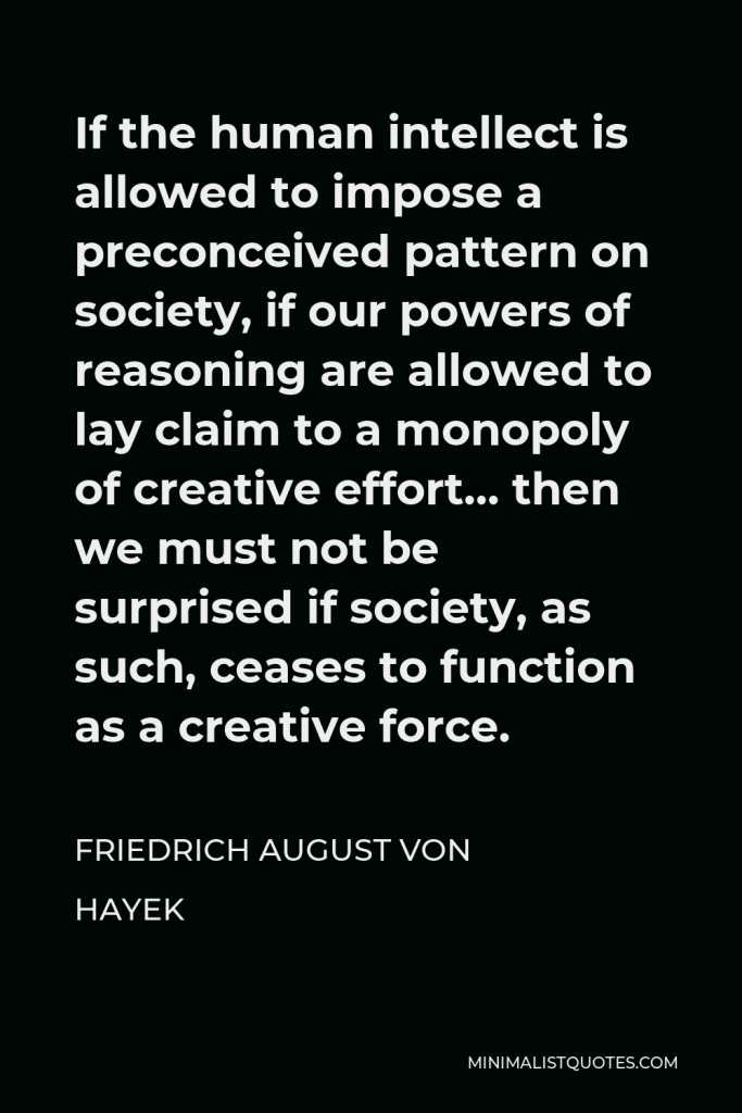 Friedrich August von Hayek Quote - If the human intellect is allowed to impose a preconceived pattern on society, if our powers of reasoning are allowed to lay claim to a monopoly of creative effort… then we must not be surprised if society, as such, ceases to function as a creative force.