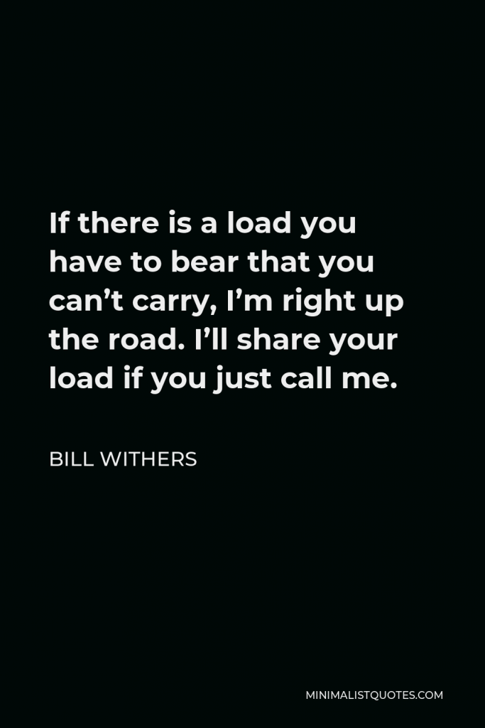 Bill Withers Quote - If there is a load you have to bear that you can’t carry, I’m right up the road. I’ll share your load if you just call me.