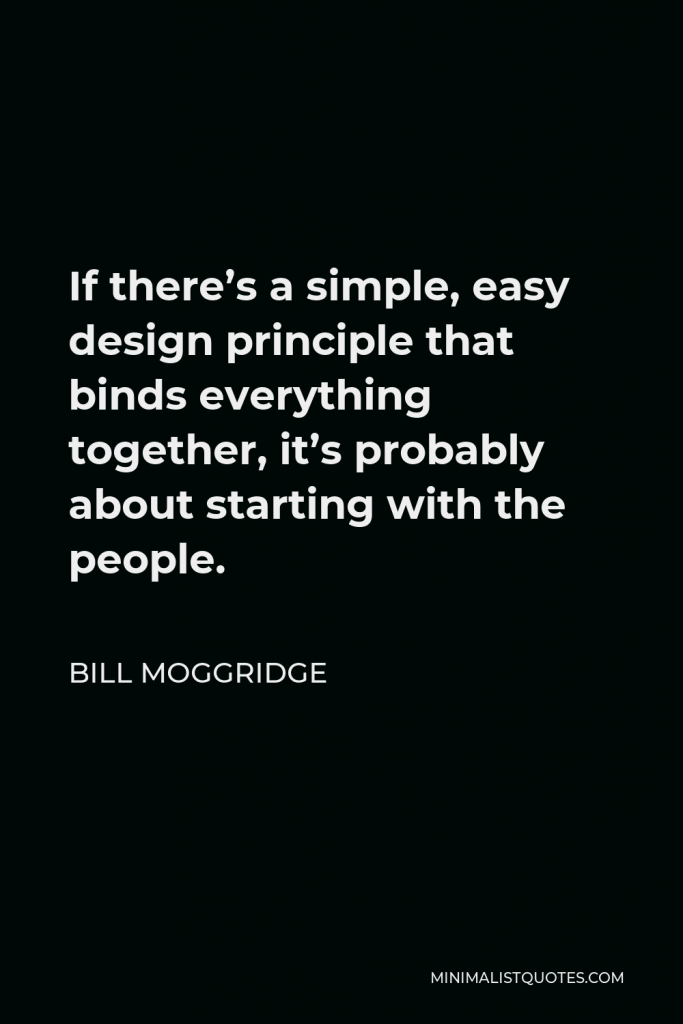 Bill Moggridge Quote - If there’s a simple, easy design principle that binds everything together, it’s probably about starting with the people.