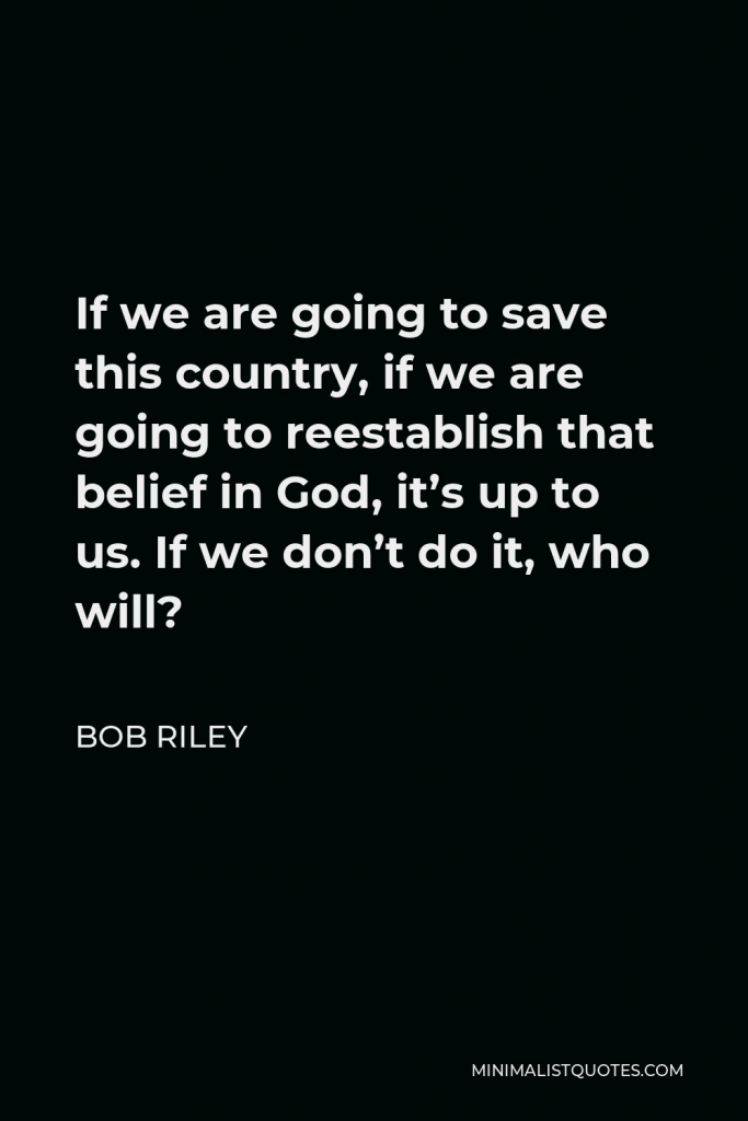 Bob Riley Quote - If we are going to save this country, if we are going to reestablish that belief in God, it’s up to us. If we don’t do it, who will?