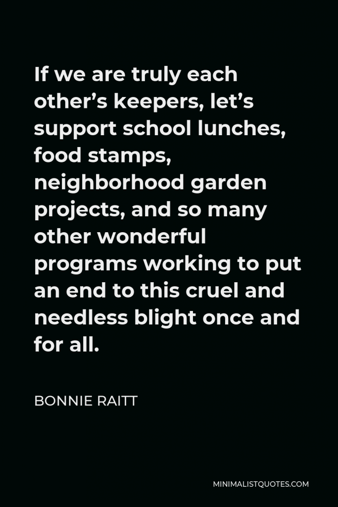Bonnie Raitt Quote - If we are truly each other’s keepers, let’s support school lunches, food stamps, neighborhood garden projects, and so many other wonderful programs working to put an end to this cruel and needless blight once and for all.