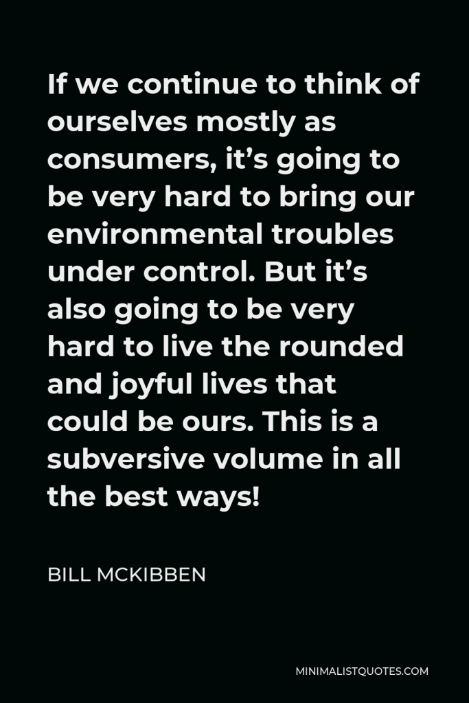 Bill McKibben Quote - If we continue to think of ourselves mostly as consumers, it’s going to be very hard to bring our environmental troubles under control. But it’s also going to be very hard to live the rounded and joyful lives that could be ours. This is a subversive volume in all the best ways!