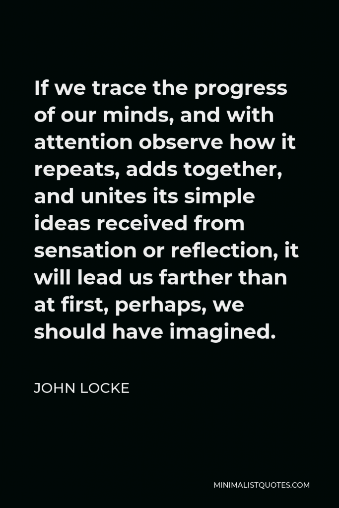 John Locke Quote - If we trace the progress of our minds, and with attention observe how it repeats, adds together, and unites its simple ideas received from sensation or reflection, it will lead us farther than at first, perhaps, we should have imagined.