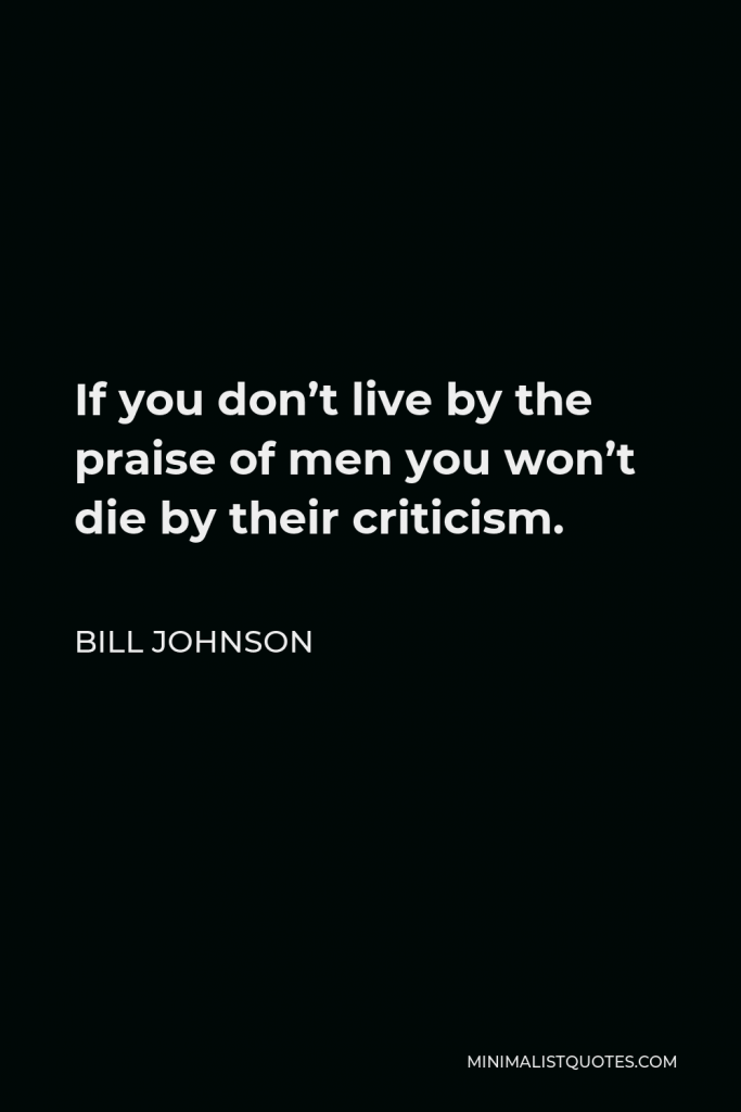 Bill Johnson Quote - If you don’t live by the praise of men you won’t die by their criticism.
