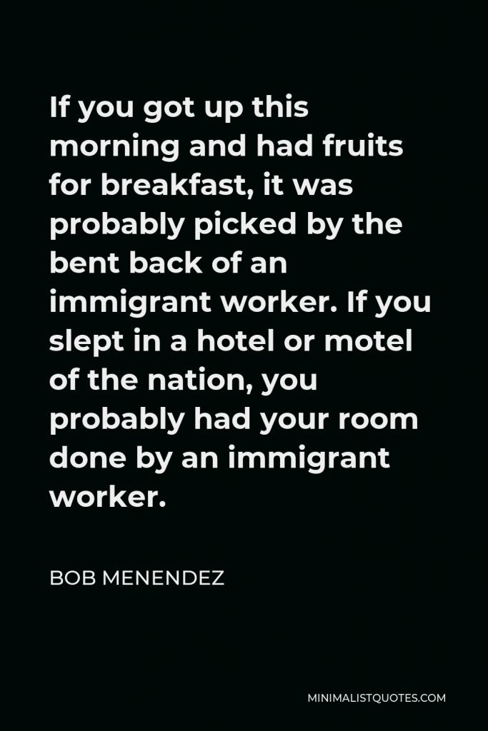 Bob Menendez Quote - If you got up this morning and had fruits for breakfast, it was probably picked by the bent back of an immigrant worker. If you slept in a hotel or motel of the nation, you probably had your room done by an immigrant worker.