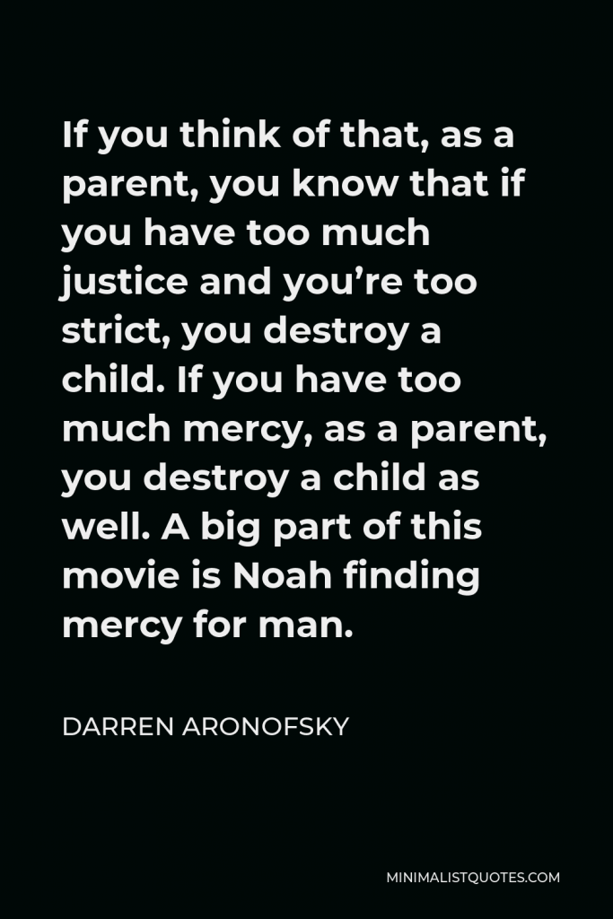 Darren Aronofsky Quote - If you think of that, as a parent, you know that if you have too much justice and you’re too strict, you destroy a child. If you have too much mercy, as a parent, you destroy a child as well. A big part of this movie is Noah finding mercy for man.