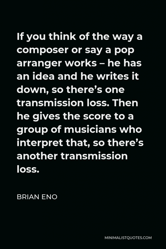 Brian Eno Quote - If you think of the way a composer or say a pop arranger works – he has an idea and he writes it down, so there’s one transmission loss. Then he gives the score to a group of musicians who interpret that, so there’s another transmission loss.