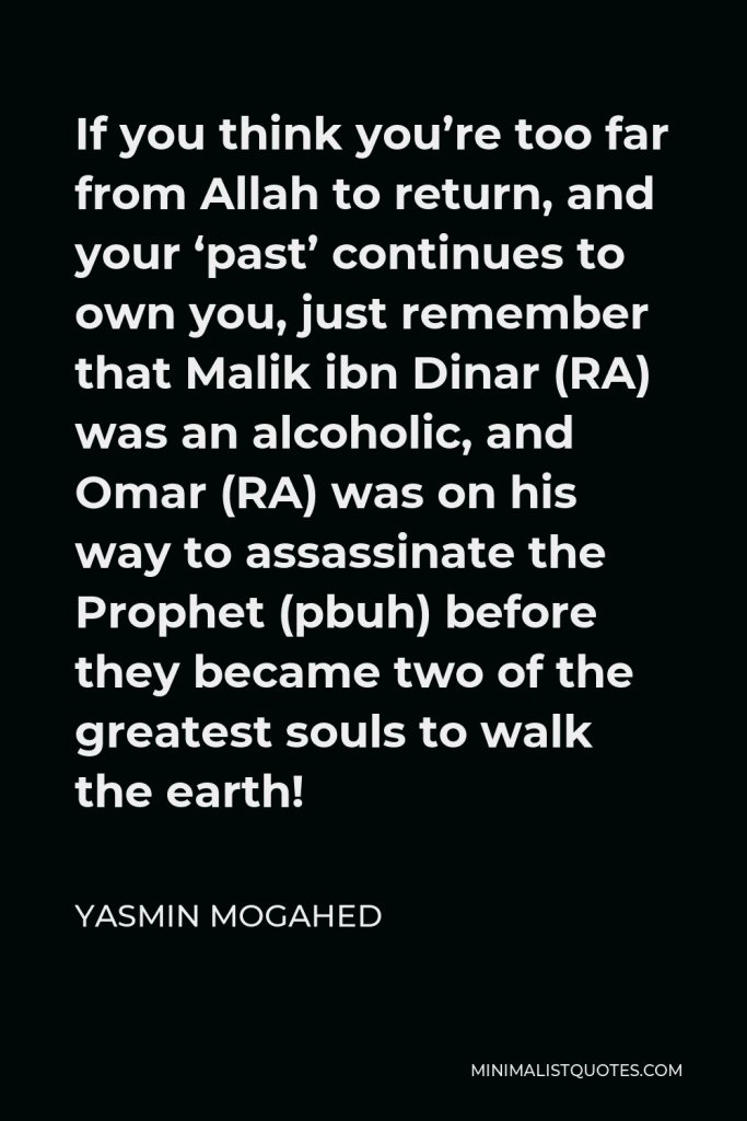 Yasmin Mogahed Quote - If you think you’re too far from Allah to return, and your ‘past’ continues to own you, just remember that Malik ibn Dinar (RA) was an alcoholic, and Omar (RA) was on his way to assassinate the Prophet (pbuh) before they became two of the greatest souls to walk the earth!