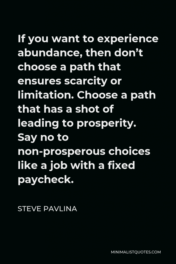 Steve Pavlina Quote - If you want to experience abundance, then don’t choose a path that ensures scarcity or limitation. Choose a path that has a shot of leading to prosperity. Say no to non-prosperous choices like a job with a fixed paycheck.