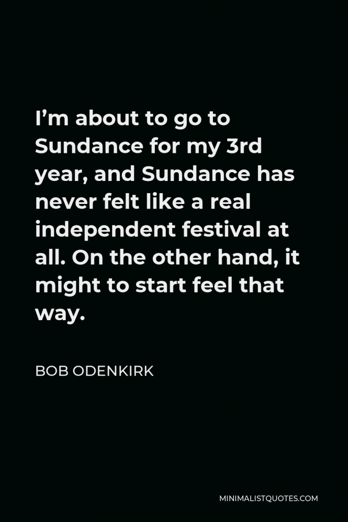 Bob Odenkirk Quote - I’m about to go to Sundance for my 3rd year, and Sundance has never felt like a real independent festival at all. On the other hand, it might to start feel that way.