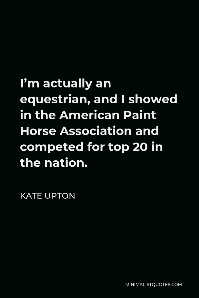 Kate Upton Quote - I’m actually an equestrian, and I showed in the American Paint Horse Association and competed for top 20 in the nation.