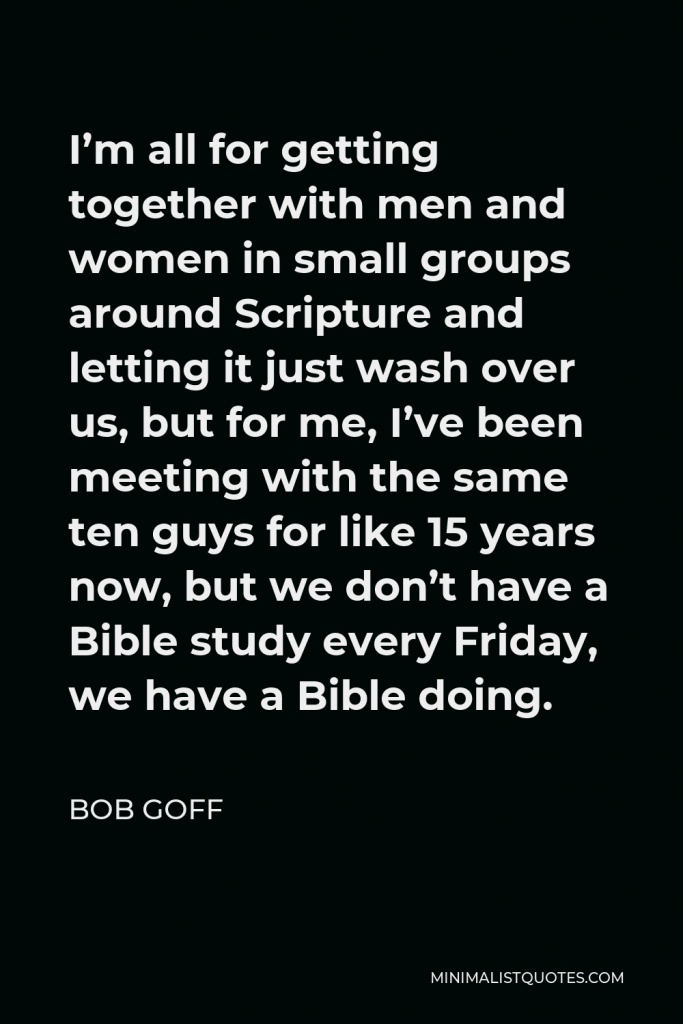 Bob Goff Quote - I’m all for getting together with men and women in small groups around Scripture and letting it just wash over us, but for me, I’ve been meeting with the same ten guys for like 15 years now, but we don’t have a Bible study every Friday, we have a Bible doing.