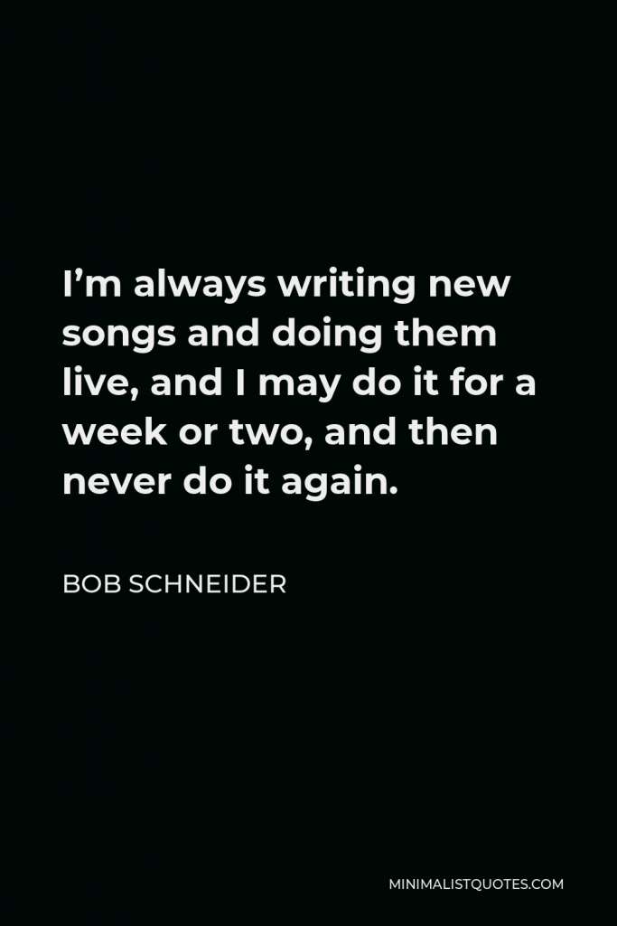 Bob Schneider Quote - I’m always writing new songs and doing them live, and I may do it for a week or two, and then never do it again.