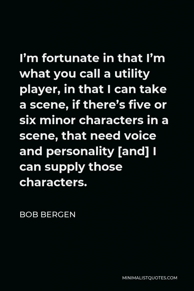 Bob Bergen Quote - I’m fortunate in that I’m what you call a utility player, in that I can take a scene, if there’s five or six minor characters in a scene, that need voice and personality [and] I can supply those characters.